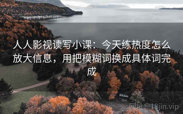 人人影视读写小课：今天练热度怎么放大信息，用把模糊词换成具体词完成