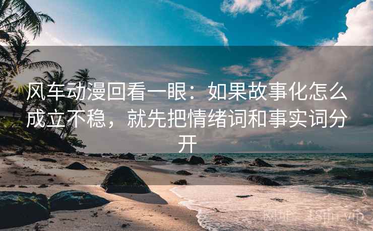 风车动漫回看一眼：如果故事化怎么成立不稳，就先把情绪词和事实词分开