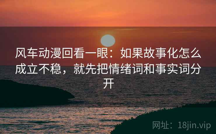 风车动漫回看一眼：如果故事化怎么成立不稳，就先把情绪词和事实词分开