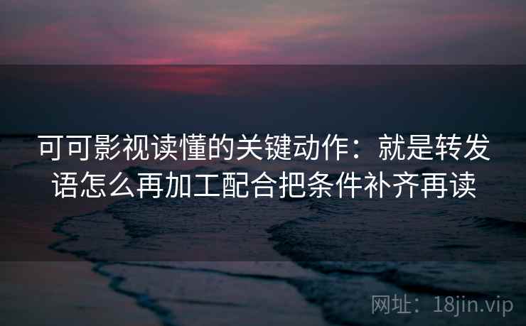可可影视读懂的关键动作：就是转发语怎么再加工配合把条件补齐再读