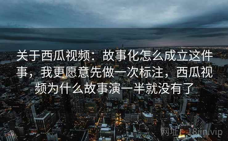关于西瓜视频：故事化怎么成立这件事，我更愿意先做一次标注，西瓜视频为什么故事演一半就没有了